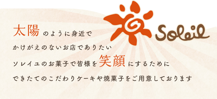 太陽のように身近でかけがえのないお店でありたいソレイユのお菓子で皆様を笑顔にするためにこだわりのできたてのケーキや焼菓子をご用意しております