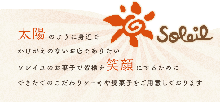 太陽のように身近でかけがえのないお店でありたいソレイユのお菓子で皆様を笑顔にするためにこだわりのできたてのケーキや焼菓子をご用意しております